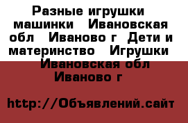 Разные игрушки, машинки - Ивановская обл., Иваново г. Дети и материнство » Игрушки   . Ивановская обл.,Иваново г.